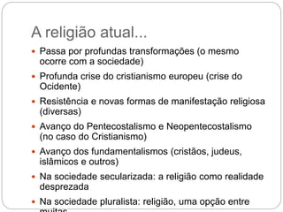 A religião atual...
 Passa por profundas transformações (o mesmo
ocorre com a sociedade)
 Profunda crise do cristianismo europeu (crise do
Ocidente)
 Resistência e novas formas de manifestação religiosa
(diversas)
 Avanço do Pentecostalismo e Neopentecostalismo
(no caso do Cristianismo)
 Avanço dos fundamentalismos (cristãos, judeus,
islâmicos e outros)
 Na sociedade secularizada: a religião como realidade
desprezada
 Na sociedade pluralista: religião, uma opção entre
 