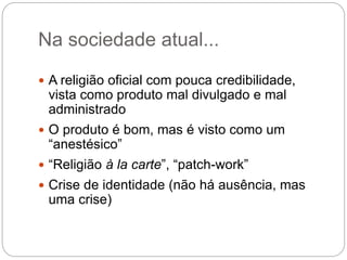 Na sociedade atual...
 A religião oficial com pouca credibilidade,
vista como produto mal divulgado e mal
administrado
 O produto é bom, mas é visto como um
“anestésico”
 “Religião à la carte”, “patch-work”
 Crise de identidade (não há ausência, mas
uma crise)
 