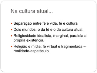 Na cultura atual...
 Separação entre fé e vida, fé e cultura
 Dois mundos: o da fé e o da cultura atual.
 Religiosidade idealista, marginal, paralela a
própria existência.
 Religião e mídia: fé virtual e fragmentada –
realidade-espetáculo
 