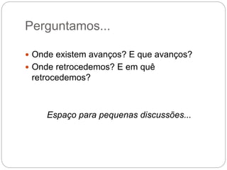 Perguntamos...
 Onde existem avanços? E que avanços?
 Onde retrocedemos? E em quê
retrocedemos?
Espaço para pequenas discussões...
 