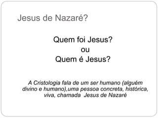 Jesus de Nazaré?
Quem foi Jesus?
ou
Quem é Jesus?
A Cristologia fala de um ser humano (alguém
divino e humano),uma pessoa concreta, histórica,
viva, chamada Jesus de Nazaré
 