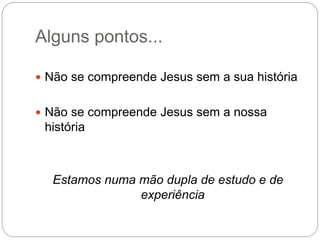 Alguns pontos...
 Não se compreende Jesus sem a sua história
 Não se compreende Jesus sem a nossa
história
Estamos numa mão dupla de estudo e de
experiência
 