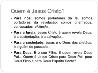Quem é Jesus Cristo?
 Para nós: somos portadores da fé, somos
portadores da revelação, somos chamados,
convocados, ekklesía...
 Para a Igreja: Jesus Cristo é quem revela Deus,
é a sustentação, é a salvação...
 Para a sociedade: Jesus é o Deus dos cristãos,
é alguém do passado...
 Para Deus: É o seu Filho. É quem revela Deus
Pai... Quem é Jesus Cristo para Deus Pai, para
Deus Filho e para Deus Espírito Santo?
 