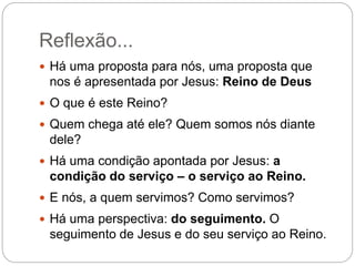 Reflexão...
 Há uma proposta para nós, uma proposta que
nos é apresentada por Jesus: Reino de Deus
 O que é este Reino?
 Quem chega até ele? Quem somos nós diante
dele?
 Há uma condição apontada por Jesus: a
condição do serviço – o serviço ao Reino.
 E nós, a quem servimos? Como servimos?
 Há uma perspectiva: do seguimento. O
seguimento de Jesus e do seu serviço ao Reino.
 
