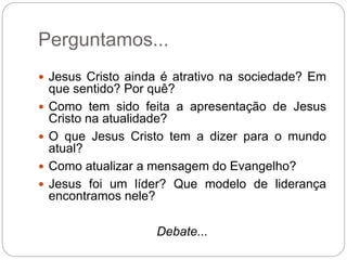 Perguntamos...
 Jesus Cristo ainda é atrativo na sociedade? Em
que sentido? Por quê?
 Como tem sido feita a apresentação de Jesus
Cristo na atualidade?
 O que Jesus Cristo tem a dizer para o mundo
atual?
 Como atualizar a mensagem do Evangelho?
 Jesus foi um líder? Que modelo de liderança
encontramos nele?
Debate...
 