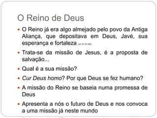 O Reino de Deus
 O Reino já era algo almejado pelo povo da Antiga
Aliança, que depositava em Deus, Javé, sua
esperança e fortaleza (Jr 31,31-34)
 Trata-se da missão de Jesus, é a proposta de
salvação...
 Qual é a sua missão?
 Cur Deus homo? Por que Deus se fez humano?
 A missão do Reino se baseia numa promessa de
Deus
 Apresenta a nós o futuro de Deus e nos convoca
a uma missão já neste mundo
 