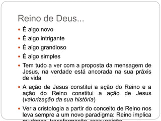 Reino de Deus...
 É algo novo
 É algo intrigante
 É algo grandioso
 É algo simples
 Tem tudo a ver com a proposta da mensagem de
Jesus, na verdade está ancorada na sua práxis
de vida
 A ação de Jesus constitui a ação do Reino e a
ação do Reino constitui a ação de Jesus
(valorização da sua história)
 Ver a cristologia a partir do conceito de Reino nos
leva sempre a um novo paradigma: Reino implica
 