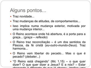 Alguns pontos...
 Traz novidade...
 Traz mudanças de atitudes, de comportamentos...
 Isso implica numa mudança exterior, motivada por
uma mudança interior...
 O Reino acontece onde há abertura, é a porta para a
graça... (graça – reflexão)
 O Reino traz reconciliação – é um dos sentidos da
Páscoa, da fé cristã (eu-outro-mundo-Deus). Traz
harmonia...
 O Reino vem libertar do pecado... Mas o que é
pecado? (debater...)
 “O Reino está chegando” (Mc 1,15) – o que quer
dizer? O que quer dizer a Jesus? E a nós? – Estar
 