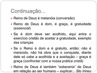 Continuação...
 Reino de Deus é metanóia (conversão)
 Reino de Deus é dom, é graça, é gratuidade
(essencial)
 Se é dom deve ser acolhido, aqui entra o
exercício cristão de aceitar a gratuidade, exemplo
das crianças
 Se o Reino é dom e é gratuito, então: não é
merecido, não há obra que o conquiste, diante
dele só cabe a acolhida e a aceitação – graça é
graça (confrontar com a nossa prática cristã)
 Reino de Deus é também “soberania” de Deus
em relação ao ser humano – explicar... Sto Irineu
 