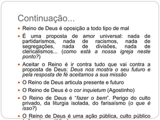 Continuação...
 Reino de Deus é oposição a todo tipo de mal
 É uma proposta de amor universal: nada de
partidarismos, nada de racismos, nada de
segregações, nada de divisões, nada de
clericalismos... (como está a nossa igreja neste
ponto?)
 Aceitar o Reino é ir contra tudo que vai contra a
proposta de Deus: Deus nos mostra o seu futuro e
pela resposta de fé aceitamos a sua missão
 O Reino de Deus articula presente e futuro
 O Reino de Deus é o cor inquietum (Agostinho)
 O Reino de Deus é “fazer o bem”. Perigo do culto
privado, da liturgia isolada, do farisaísmo (o que é
isso?)
 O Reino de Deus é uma ação pública, culto público
 