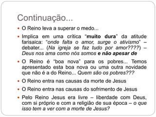 Continuação...
 O Reino leva a superar o medo...
 Implica em uma crítica “muito dura” da atitude
farisaica: “onde falta o amor, surge o ativismo” –
debater... (Na igreja se faz tudo por amor????) –
Deus nos ama como nós somos e não apesar de
 O Reino é “boa nova” para os pobres... Temos
apresentado esta boa nova ou uma outra novidade
que não é a do Reino... Quem são os pobres???
 O Reino entra nas causas da morte de Jesus
 O Reino entra nas causas do sofrimento de Jesus
 Pelo Reino Jesus era livre – liberdade com Deus,
com si próprio e com a religião de sua época – o que
isso tem a ver com a morte de Jesus?
 