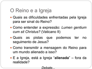O Reino e a Igreja
 Quais as dificuldades enfrentadas pela Igreja
para ser sinal do Reino?
 Como entender a expressão: Lumen gentium
cum sit Christus? (Vaticano II)
 Quais as pistas que podemos ter no
seguimento de Jesus?
 Como transmitir a mensagem do Reino para
um mundo alienado a isso?
 E a Igreja, está a Igreja “alienada” – fora da
realidade?
Debate...
 