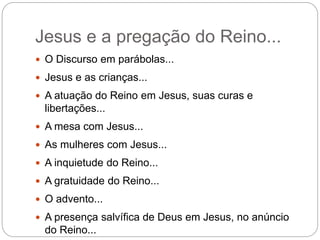 Jesus e a pregação do Reino...
 O Discurso em parábolas...
 Jesus e as crianças...
 A atuação do Reino em Jesus, suas curas e
libertações...
 A mesa com Jesus...
 As mulheres com Jesus...
 A inquietude do Reino...
 A gratuidade do Reino...
 O advento...
 A presença salvífica de Deus em Jesus, no anúncio
do Reino...
 
