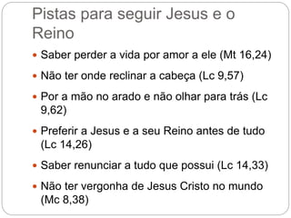 Pistas para seguir Jesus e o
Reino
 Saber perder a vida por amor a ele (Mt 16,24)
 Não ter onde reclinar a cabeça (Lc 9,57)
 Por a mão no arado e não olhar para trás (Lc
9,62)
 Preferir a Jesus e a seu Reino antes de tudo
(Lc 14,26)
 Saber renunciar a tudo que possui (Lc 14,33)
 Não ter vergonha de Jesus Cristo no mundo
(Mc 8,38)
 