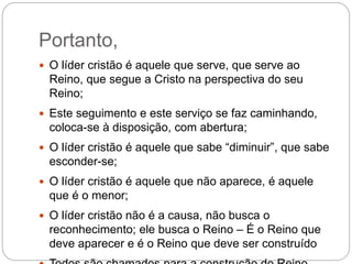 Portanto,
 O líder cristão é aquele que serve, que serve ao
Reino, que segue a Cristo na perspectiva do seu
Reino;
 Este seguimento e este serviço se faz caminhando,
coloca-se à disposição, com abertura;
 O líder cristão é aquele que sabe “diminuir”, que sabe
esconder-se;
 O líder cristão é aquele que não aparece, é aquele
que é o menor;
 O líder cristão não é a causa, não busca o
reconhecimento; ele busca o Reino – É o Reino que
deve aparecer e é o Reino que deve ser construído
 