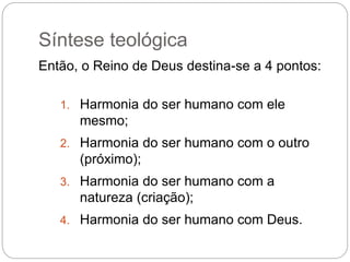 Síntese teológica
Então, o Reino de Deus destina-se a 4 pontos:
1. Harmonia do ser humano com ele
mesmo;
2. Harmonia do ser humano com o outro
(próximo);
3. Harmonia do ser humano com a
natureza (criação);
4. Harmonia do ser humano com Deus.
 