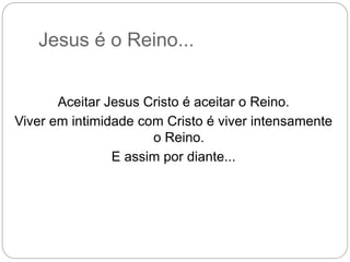 Jesus é o Reino...
Aceitar Jesus Cristo é aceitar o Reino.
Viver em intimidade com Cristo é viver intensamente
o Reino.
E assim por diante...
 