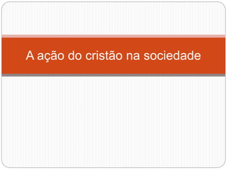 A ação do cristão na sociedade
 