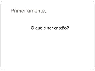 Primeiramente,
O que é ser cristão?
 