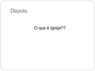 Depois,
O que é Igreja??
 
