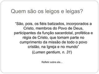 Quem são os leigos e leigas?
“São, pois, os fiéis batizados, incorporados a
Cristo, membros do Povo de Deus,
participantes da função sacerdotal, profética e
régia de Cristo, que tomam parte no
cumprimento da missão de todo o povo
cristão, na Igreja e no mundo”
(Lumen gentium, n. 31)
Refletir sobre ela...
 