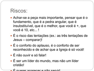 Riscos:
 Achar-se a peça mais importante, pensar que é o
fundamento, que é a pedra angular, que é
insubstituível, que é o melhor, que você é +, que
você é 10, etc... !
 É o risco das tentações (ex.: as três tentações de
Jesus – comparar)!
 É o conforto do aplauso, é o conforto de ser
reconhecido e de achar que a Igreja é só você!
 É não ouvir e só falar!
 É ser um líder do mundo, mas não um líder
cristão!
 