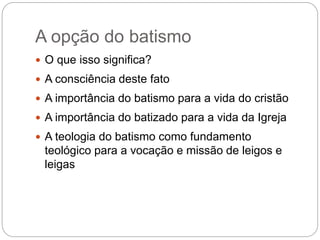 A opção do batismo
 O que isso significa?
 A consciência deste fato
 A importância do batismo para a vida do cristão
 A importância do batizado para a vida da Igreja
 A teologia do batismo como fundamento
teológico para a vocação e missão de leigos e
leigas
 