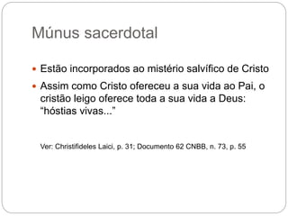 Múnus sacerdotal
 Estão incorporados ao mistério salvífico de Cristo
 Assim como Cristo ofereceu a sua vida ao Pai, o
cristão leigo oferece toda a sua vida a Deus:
“hóstias vivas...”
Ver: Christifideles Laici, p. 31; Documento 62 CNBB, n. 73, p. 55
 