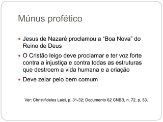 Múnus profético
 Jesus de Nazaré proclamou a “Boa Nova” do
Reino de Deus
 O Cristão leigo deve proclamar e ter voz forte
contra a injustiça e contra todas as estruturas
que destroem a vida humana e a criação
 Deve zelar pelo bem comum
Ver: Christifideles Laici, p. 31-32; Documento 62 CNBB, n. 72, p. 53.
 