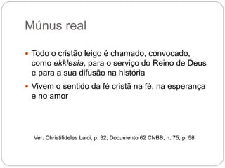 Múnus real
 Todo o cristão leigo é chamado, convocado,
como ekklesía, para o serviço do Reino de Deus
e para a sua difusão na história
 Vivem o sentido da fé cristã na fé, na esperança
e no amor
Ver: Christifideles Laici, p. 32; Documento 62 CNBB, n. 75, p. 58
 