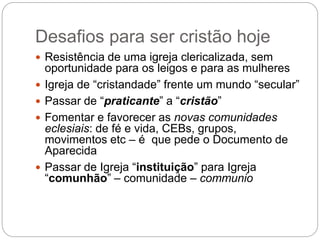 Desafios para ser cristão hoje
 Resistência de uma igreja clericalizada, sem
oportunidade para os leigos e para as mulheres
 Igreja de “cristandade” frente um mundo “secular”
 Passar de “praticante” a “cristão”
 Fomentar e favorecer as novas comunidades
eclesiais: de fé e vida, CEBs, grupos,
movimentos etc – é que pede o Documento de
Aparecida
 Passar de Igreja “instituição” para Igreja
“comunhão” – comunidade – communio
 