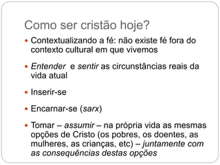 Como ser cristão hoje?
 Contextualizando a fé: não existe fé fora do
contexto cultural em que vivemos
 Entender e sentir as circunstâncias reais da
vida atual
 Inserir-se
 Encarnar-se (sarx)
 Tomar – assumir – na própria vida as mesmas
opções de Cristo (os pobres, os doentes, as
mulheres, as crianças, etc) – juntamente com
as consequências destas opções
 