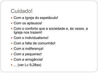 Cuidado!
 Com a Igreja do espetáculo!
 Com os aplausos!
 Com o conforto que a sociedade e, às vezes, a
Igreja nos trazem!
 Com o individualismo!
 Com a falta de comunhão!
 Com a indiferença!
 Com a pequenez!
 Com a arrogância!
 ... (ver Lc 9,28ss)
 