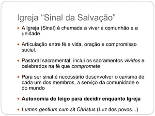 Igreja “Sinal da Salvação”
 A Igreja (Sinal) é chamada a viver a comunhão e a
unidade
 Articulação entre fé e vida, oração e compromisso
social.
 Pastoral sacramental: inclui os sacramentos vividos e
celebrados na fé que compromete
 Para ser sinal é necessário desenvolver o carisma de
cada um dos membros, a serviço da comunidade e
do mundo
 Autonomia do leigo para decidir enquanto Igreja
 Lumen gentium cum sit Christus (Luz dos povos...)
 