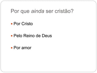 Por que ainda ser cristão?
 Por Cristo
 Pelo Reino de Deus
 Por amor
 