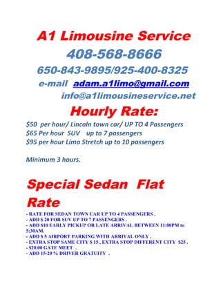 A1 Limousine Service
       408-568-8666
   650-843-9895/925-400-8325
    e-mail adam.a1limo@gmail.com
        info@a1limousineservice.net
                Hourly Rate:
$50 per hour/ Lincoln town car/ UP TO 4 Passengers
$65 Per hour SUV up to 7 passengers
$95 per hour Limo Stretch up to 10 passengers

Minimum 3 hours.


Special Sedan Flat
Rate
- RATE FOR SEDAN TOWN CAR UP TO 4 PASSENGERS .
- ADD $ 20 FOR SUV UP TO 7 PASSENGERS .
- ADD $10 EARLY PICKUP OR LATE ARRIVAL BETWEEN 11:00PM to
5:30AM.
- ADD $ 5 AIRPORT PARKING WITH ARRIVAL ONLY .
- EXTRA STOP SAME CITY $ 15 , EXTRA STOP DIFFERENT CITY $25 .
- $20.00 GATE MEET .
- ADD 15-20 % DRIVER GRATUITY .
 