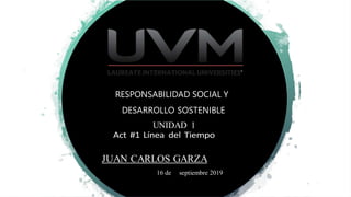 RESPONSABILIDAD SOCIAL Y
DESARROLLO SOSTENIBLE
UNIDAD 1
JUAN CARLOS GARZA
16 de septiembre 2019
 