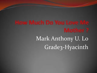 How Much Do You Love Me Mother ? Mark Anthony U. Lo Grade3-Hyacinth 