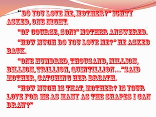 		“Do you love me, Mother?” Ighty asked, one night.		“Of course, Son!” Mother answered.		“How much do you love me?” he asked back.		“One hundred, thousand, million, billion, trillion, quintillion…”said Mother, catching her breath.		“How much is that, Mother? Is your love for me as many as the shapes I can draw?”