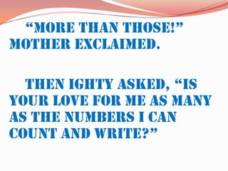 “More than those!” Mother exclaimed.		Then Ighty asked, “Is your love for me as many as the numbers I can count and write?”	