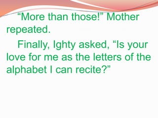 “More than those!” Mother repeated.		Finally, Ighty asked, “Is your love for me as the letters of the alphabet I can recite?”  