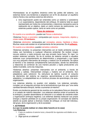 •Homeostasia: es el equilibrio dinámico entre las partes del sistema. Los
sistemas tienen una tendencia a adaptarse con el fin de alcanzar un equilibrio
interno frente a los cambios externos del entorno.
● Una organización podrá ser entendida como un sistema o subsistema
o un supersistema, dependiendo del enfoque. El sistema total es aquel
representado por todos los componentes y relaciones necesarios para la
realización de un objetivo, dado un cierto número de restricciones. Los
sistemas pueden operar, tanto en serie como en paralelo.
Tipos de sistemas
En cuanto a su constitución, pueden ser físicos o abstractos:
•Sistemas físicos o concretos: compuestos por equipos, maquinaria, objetos y
cosas reales. El hardware.
•Sistemas abstractos: compuestos por conceptos, planes, hipótesis e ideas.
Muchas veces solo existen en el pensamiento de las personas. Es el software.
En cuanto a su naturaleza, pueden cerrados o abiertos:
•Sistemas cerrados: no presentan intercambio con el medio ambiente que los
rodea, son herméticos a cualquier influencia ambiental. No reciben ningún
recurso externo y nada producen que sea enviado hacia fuera. En rigor, no
existen sistemas cerrados. Se da el nombre de sistema cerrado a aquellos
sistemas cuyo comportamiento es determinístico y programado y que opera
con muy pequeño intercambio de energía y materia con el ambiente. Se aplica
el término a los sistemas completamente estructurados, donde los elementos
y relaciones se combinan de una manera peculiar y rígida produciendo una
salida invariable, como las máquinas.
•Sistemas abiertos: presentan intercambio con el ambiente, a través de
entradas y salidas. Intercambian energía y materia con el ambiente. Son
adaptativos para sobrevivir. Su estructura es óptima cuando el conjunto
de elementos del sistema se organiza, aproximándose a una operación
adaptativa. La adaptabilidad es un continuo proceso de aprendizaje y de auto-
organización.
Los sistemas abiertos no pueden vivir aislados. Los sistemas cerrados,
cumplen con el segundo principio de la termodinámica que dice que "una cierta
cantidad llamada entropía, tiende a aumentar al máximo".
Existe una tendencia general de los eventos en la naturaleza física en dirección
a un estado de máximo desorden. Los sistemas abiertos evitan el aumento de
la entropía y pueden desarrollarse en dirección a un estado de creciente orden
y organización (entropía negativa). Los sistemas abiertos restauran sus propia
energía y reparan pérdidas en su propia organización. El concepto de sistema
abierto se puede aplicar a diversos niveles de enfoque: al nivel del individuo,
del grupo, de la organización y de la sociedad.
1 .ACTIVIDAD
(Lo que no pueda realizar en clase debe hacerlo en la casa)
Los Sistemas
1. Copie en cuaderno el anterior texto y desarrolle las siguientes actividades en su
cuaderno
2. Diga qué es un sistema?
 