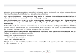 Foreword

Thank you for purchasing your new Chery automobile. To correctly operate and maintain your vehicle and understand its
features and controls, please take the time to read this manual carefully.
After you read this manual, it should be stored in the vehicle for convenient reference and remain with the vehicle
when sold so that the new owner will be aware of all safety warnings.
Chery Automobile Co., Ltd. reserves the right to make changes in design and specifications, and / or make additions
to or improvement to its products without imposing any obligation upon itself to install them on products previously
manufactured.
Authorized Chery dealers are service professionals and are exclusively authorized by Chery Automobile Co., Ltd. When
it comes to service, remember that your authorized dealer knows your vehicle best, has the factory-trained technicians
and OEM parts to best provide the customer satisfaction that you require.
Depending on the vehicle equipment or features specific to your vehicle, some descriptions and illustrations may dif-
fer from the equipment found on your vehicle.
Please access our website for further information.
    Website: www.cheryinternational.com
  2009 Chery Automobile Co., Ltd.
All rights reserved. This material may not be reproduced or copied, in whole or in part, without the written permission
of Chery Automobile Co., Ltd.




                                          Chery Automobile Co., Ltd.
 
