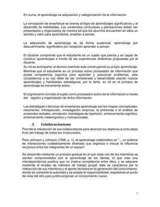 5
En suma, el aprendizaje es adquisición y categorización de la información
La concepción de enseñanza se orienta al logro de aprendizajes significativos y al
desarrollo de habilidades. Los contenidos curriculares y planeaciones deben ser
presentados y organizados de manera tal que los alumnos encuentren en ellos un
sentido y valor para aprenderlos, enseñar a pensar.
La adquisición de aprendizaje es de forma sustancial, aprendizaje por
descubrimiento, significativo por recepción aprender a pensar.
El docente comprende que el estudiante es un sujeto que piensa y es capaz de
construir aprendizajes a través de las experiencias didácticas propuestas por el
docente.
Su rol es acompañar al alumno mientras este construyendo su propio aprendizaje.
Mientras que el estudiante es un proceso activo procesador de información que
posee competencia cognitiva para aprender y solucionar problemas, esta
competencia a su vez debe de ser considerada y desarrollada usando nuevos
aprendizajes y habilidades estratégicas, por lo tanto, su rol en el proceso de
aprendizaje es meramente activo.
El cognitivismo concibe al sujeto como procesador activo de la información a través
del registro y organización de dicha información
Las estrategias o técnicas de enseñanza aprendizaje son los mapas conceptuales,
resúmenes. Introspección, investigación empírica, la entrevista o el análisis de
protocolos verbales, simulación, estrategias de repetición, entrenamiento cognitivo,
entrenamiento metacognitivo y motivacionales.
3. Colaboracionismo
Permite la interacción de sus colaboradores para alcanzar los objetivos a corto plazo
fruto del trabajo de todos los involucrados.
Para Johnson y Johnson (1998, p. 1), el aprendizaje colaborativo es "... un sistema
de interacciones cuidadosamente diseñado que organiza e induce la influencia
recíproca entre los integrantes de un equipo".
Se desarrolla mediante un proceso gradual en el que cada uno de los miembros se
sienten comprometidos con el aprendizaje de los demás, lo que crea una
interdependencia positiva que no implica competencia entre ellos, y se adquiere
mediante el empleo de métodos de trabajo grupal; éste se caracteriza por la
interacción de sus miembros y el aporte de todos en la generación del conocimiento,
donde se comparte la autoridad y se acepta la responsabilidad, respetando el punto
de vista del otro para juntos propiciar un conocimiento nuevo.
 