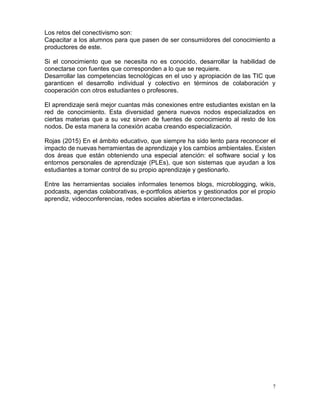 7
Los retos del conectivismo son:
Capacitar a los alumnos para que pasen de ser consumidores del conocimiento a
productores de este.
Si el conocimiento que se necesita no es conocido, desarrollar la habilidad de
conectarse con fuentes que corresponden a lo que se requiere.
Desarrollar las competencias tecnológicas en el uso y apropiación de las TIC que
garanticen el desarrollo individual y colectivo en términos de colaboración y
cooperación con otros estudiantes o profesores.
El aprendizaje será mejor cuantas más conexiones entre estudiantes existan en la
red de conocimiento. Esta diversidad genera nuevos nodos especializados en
ciertas materias que a su vez sirven de fuentes de conocimiento al resto de los
nodos. De esta manera la conexión acaba creando especialización.
Rojas (2015) En el ámbito educativo, que siempre ha sido lento para reconocer el
impacto de nuevas herramientas de aprendizaje y los cambios ambientales. Existen
dos áreas que están obteniendo una especial atención: el software social y los
entornos personales de aprendizaje (PLEs), que son sistemas que ayudan a los
estudiantes a tomar control de su propio aprendizaje y gestionarlo.
Entre las herramientas sociales informales tenemos blogs, microblogging, wikis,
podcasts, agendas colaborativas, e‐portfolios abiertos y gestionados por el propio
aprendiz, videoconferencias, redes sociales abiertas e interconectadas.
 