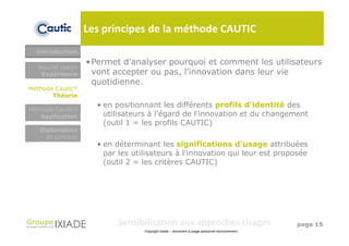Les principes de la méthode CAUTIC
  Introduction
                  • Permet d’analyser pourquoi et comment les utilisateurs
  Nouvel usage
   Expérience       vont accepter ou pas, l’innovation dans leur vie
                    quotidienne.
Méthode Cautic®
       Théorie
                    • en positionnant les différents profils d'identité des
Méthode Cautic®
   Application        utilisateurs à l'égard de l'innovation et du changement
                      (outil 1 = les profils CAUTIC)
   Elaboration
     de concept
                    • en déterminant les significations d'usage attribuées
                      par les utilisateurs à l'innovation qui leur est proposée
                      (outil 2 = les critères CAUTIC)




                         Sensibilisation aux approches Usages                                  page 15
                                 Copyright Ixiade – document à usage personnel exclusivement
 
