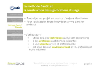 La méthode Cautic et
                  la construction des significations d’usage
  Introduction

  Nouvel usage    • Tout objet ou projet est source d’enjeux identitaires
   Expérience                         Objet (nouveau
                  • Pour l’utilisateur, touteservice,
                                      produit, innovation arrive dans un
Méthode Cautic®    contexte              système)
       Théorie

Méthode Cautic®
   Application
                  • L’utilisateur :
   Elaboration
     de concept
                     •      utilise déjà des techniques qui lui sont coutumières
                     •      a des pratiques quotidiennes existantes
                     •      a une identité privée et professionnelle
                     •      est situé dans un environnement privé, professionnel
                         et/ou industriel.




                            Sensibilisation aux approches Usages                                 page 16
                                   Copyright Ixiade – document à usage personnel exclusivement
 