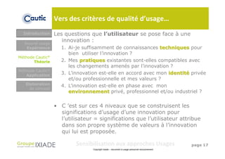Vers des critères de qualité d’usage…
  Introduction    Les questions que l’utilisateur se pose face à une
  Nouvel usage
                     innovation :
   Expérience                           Objet (nouveau
                    1. Ai-je suffisamment de connaissances techniques pour
                                       produit, service,
                       bien utiliser l’innovation ?
                                           système)
Méthode Cautic®
       Théorie      2. Mes pratiques existantes sont-elles compatibles avec
                       les changements amenés par l’innovation ?
Méthode Cautic®
   Application
                    3. L’innovation est-elle en accord avec mon identité privée
                       et/ou professionnelle et mes valeurs ?
   Elaboration
                    4. L’innovation est-elle en phase avec mon
     de concept
                       environnement privé, professionnel et/ou industriel ?


                  • C ’est sur ces 4 niveaux que se construisent les
                    significations d’usage d’une innovation pour
                    l’utilisateur = significations que l’utilisateur attribue
                    dans son propre système de valeurs à l’innovation
                    qui lui est proposée.

                          Sensibilisation aux approches Usages                                 page 17
                                 Copyright Ixiade – document à usage personnel exclusivement
 