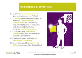 Assimilation aux savoir-faire

1.1 L’utilisateur comprend le concept ( à
    quoi ça sert, comment on l’utilise)
1.2 Le principe (les fonctions techniques, le
    dispositif…) est suffisamment
    compréhensible par l’utilisateur (
    innovation boîte noire ou innovation
    boîte de verre? ) : l’utilisateur
    comprend comment ça marche.
1.3 L’utilisateur peut comparer les
    techniques nouvelles aux techniques
    existantes qu’il connaît
1.4 l’utilisateur trouve facilement les
    fonctions qui l’intéressent
1.5 L’innovation peut être couramment
    utilisée ( comme un objet du quotidien)



                         Sensibilisation aux approches Usages                                   page 19
                                  Copyright Ixiade – document à usage personnel exclusivement
 