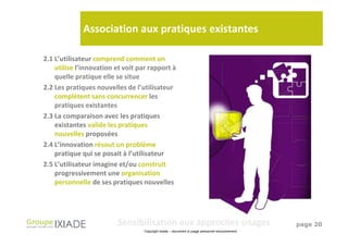 Association aux pratiques existantes

2.1 L’utilisateur comprend comment on
    utilise l’innovation et voit par rapport à
    quelle pratique elle se situe
2.2 Les pratiques nouvelles de l’utilisateur
    complètent sans concurrencer les
    pratiques existantes
2.3 La comparaison avec les pratiques
    existantes valide les pratiques
    nouvelles proposées
2.4 L’innovation résout un problème
    pratique qui se posait à l’utilisateur
2.5 L’utilisateur imagine et/ou construit
    progressivement une organisation
    personnelle de ses pratiques nouvelles




                         Sensibilisation aux approches Usages                                   page 20
                                  Copyright Ixiade – document à usage personnel exclusivement
 